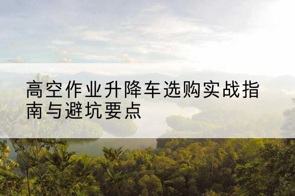 安徽升降车怎么选-高空作业升降车选购实战指南与避坑要点