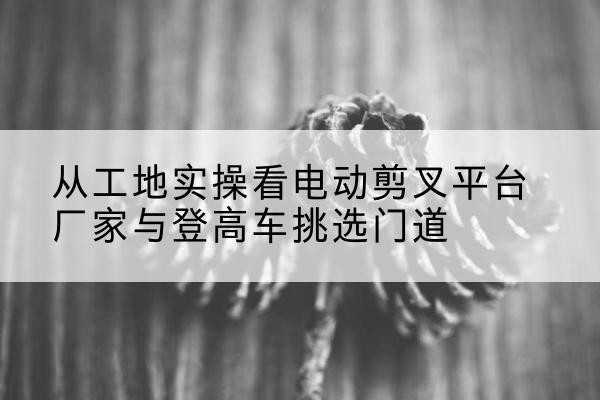 安徽电动剪叉升降平台厂家-从工地实操看电动剪叉平台厂家与登高车挑选门道