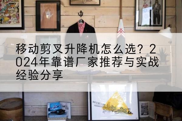 安徽升降平台厂家推荐-移动剪叉升降机怎么选?2024年靠谱厂家推荐与实战经验分享