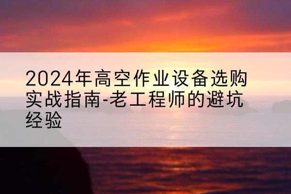 安徽高空作业升降机厂家推荐-2024年高空作业设备选购实战指南-老工程师的避坑经验