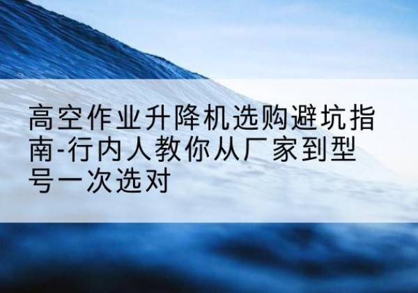 安徽升降平台厂家-高空作业升降机选购避坑指南-行内人教你从厂家到型号一次选对