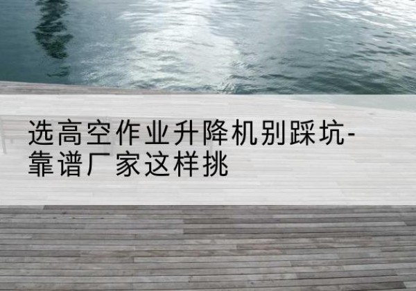 安徽剪叉式升降机厂家-选高空作业升降机别踩坑-靠谱厂家这样挑