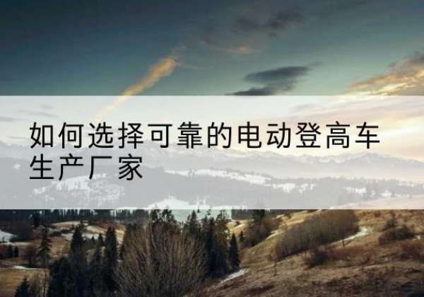 安徽电动登高车厂家-如何选择可靠的电动登高车生产厂家