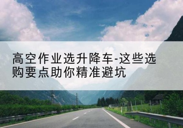 安徽升降车厂家-高空作业选升降车-这些选购要点助你*避坑