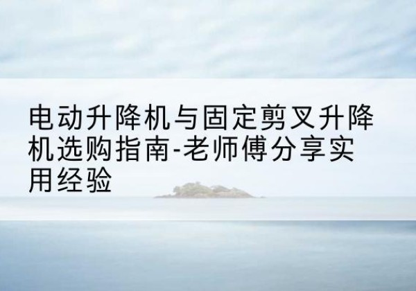 安徽电动升降机怎么选-电动升降机与固定剪叉升降机选购指南-老师傅分享实用经验