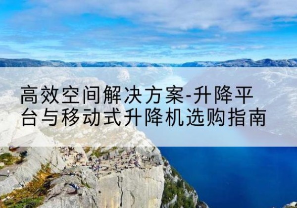 安徽升降平台厂家-*空间解决方案-升降平台与移动式升降机选购指南