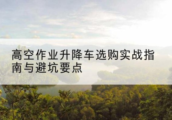 安徽升降车怎么选-高空作业升降车选购实战指南与避坑要点