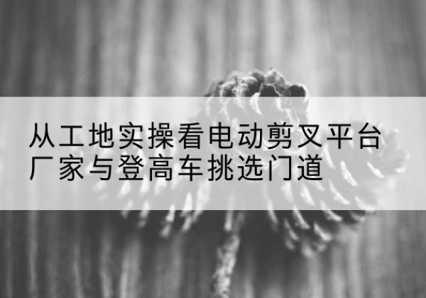 安徽电动剪叉升降平台厂家-从工地实操看电动剪叉平台厂家与登高车挑选门道