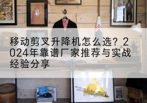 安徽升降平台厂家推荐-移动剪叉升降机怎么选？2024年靠谱厂家推荐与实战经验分享