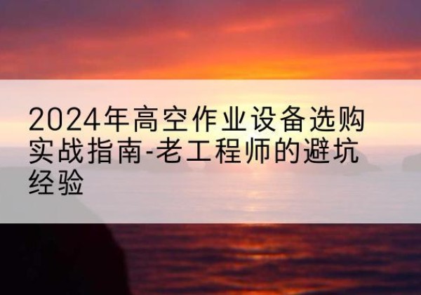 安徽高空作业升降机厂家推荐-2024年高空作业设备选购实战指南-老工程师的避坑经验